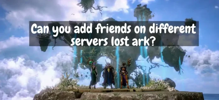Can you add friends on different servers lost ark?